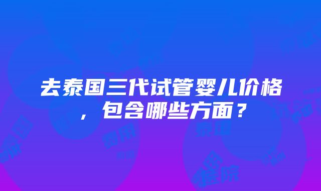 去泰国三代试管婴儿价格，包含哪些方面？