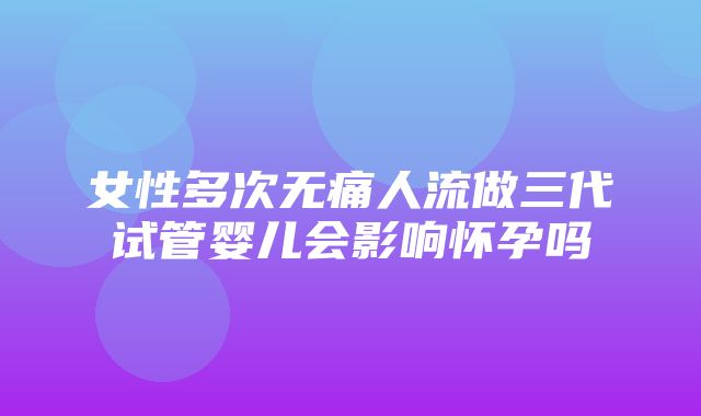 女性多次无痛人流做三代试管婴儿会影响怀孕吗