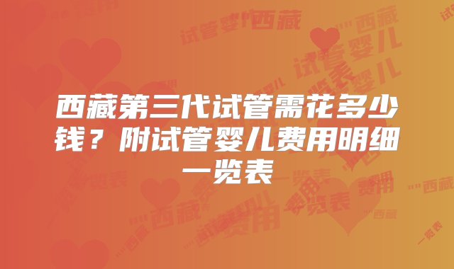 西藏第三代试管需花多少钱？附试管婴儿费用明细一览表