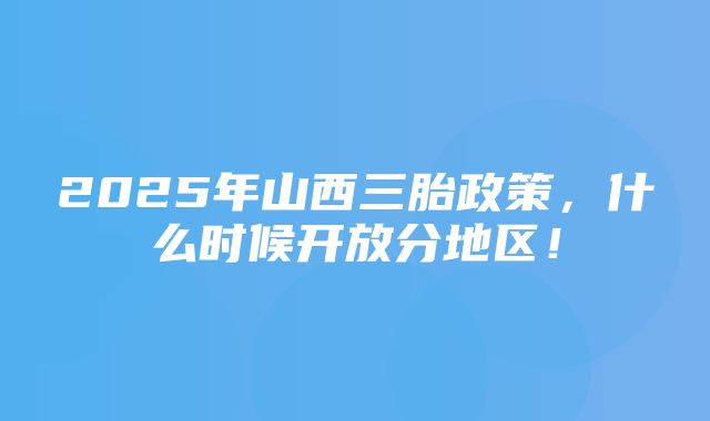 2025年山西三胎政策，什么时候开放分地区！