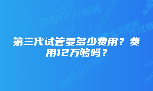 第三代试管要多少费用？费用12万够吗？