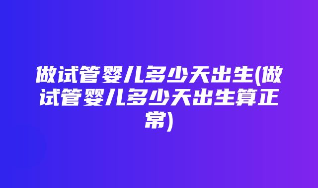 做试管婴儿多少天出生(做试管婴儿多少天出生算正常)