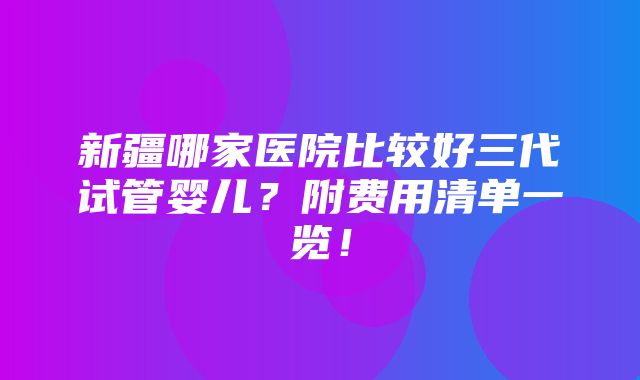 新疆哪家医院比较好三代试管婴儿？附费用清单一览！