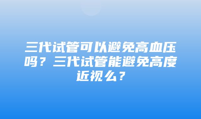 三代试管可以避免高血压吗？三代试管能避免高度近视么？