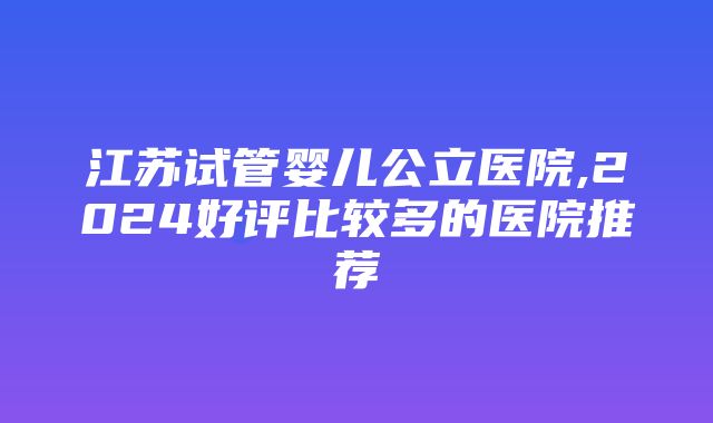 江苏试管婴儿公立医院,2024好评比较多的医院推荐