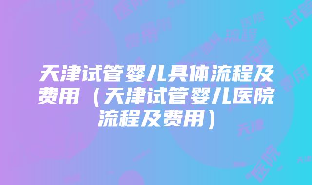 天津试管婴儿具体流程及费用（天津试管婴儿医院流程及费用）