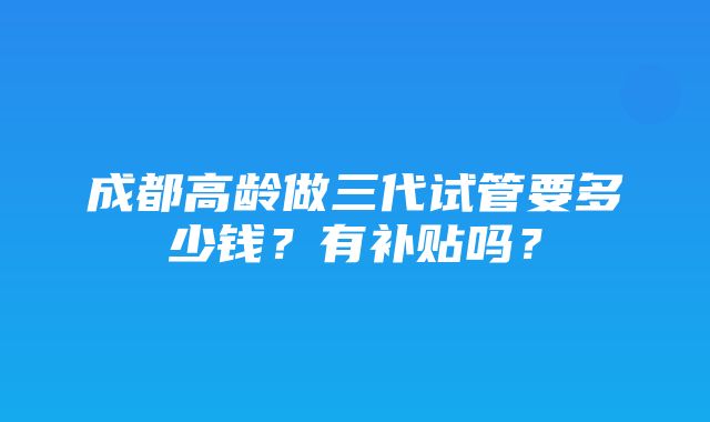 成都高龄做三代试管要多少钱？有补贴吗？