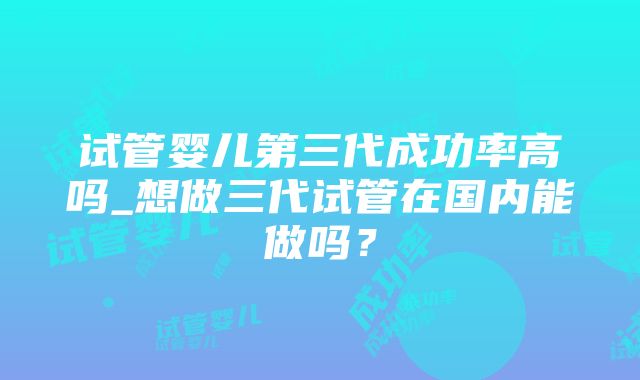 试管婴儿第三代成功率高吗_想做三代试管在国内能做吗？