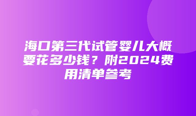 海口第三代试管婴儿大概要花多少钱？附2024费用清单参考