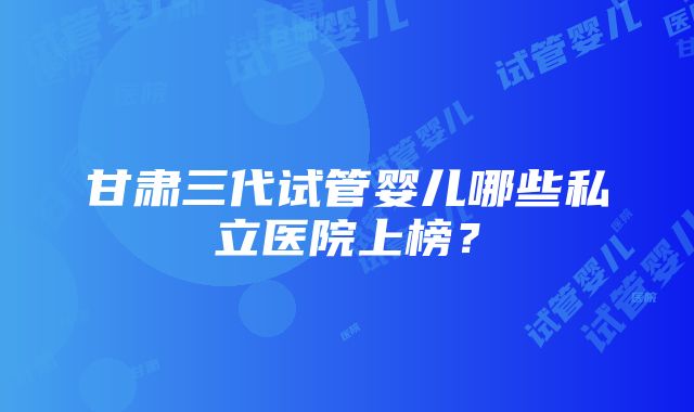 甘肃三代试管婴儿哪些私立医院上榜？