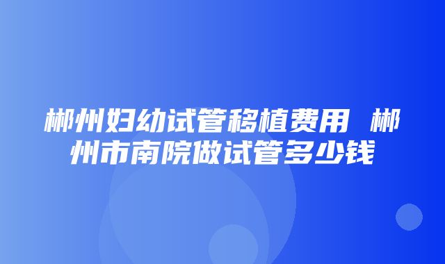 郴州妇幼试管移植费用 郴州市南院做试管多少钱