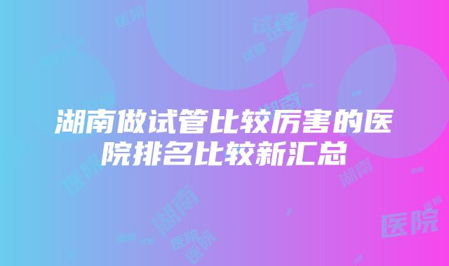 湖南做试管比较厉害的医院排名比较新汇总