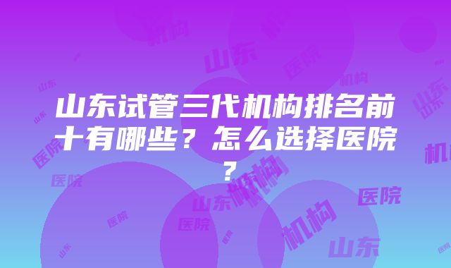 山东试管三代机构排名前十有哪些？怎么选择医院？