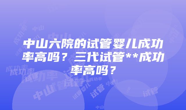 中山六院的试管婴儿成功率高吗？三代试管**成功率高吗？