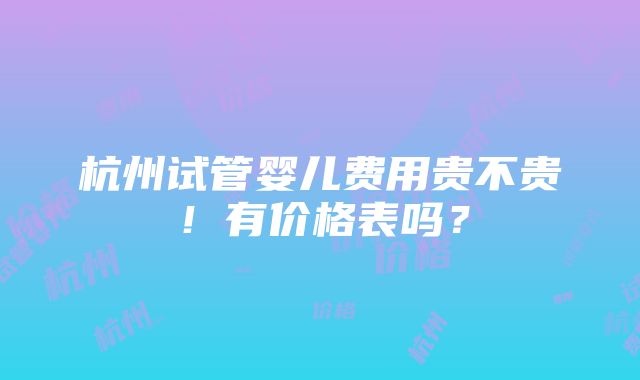 杭州试管婴儿费用贵不贵！有价格表吗？