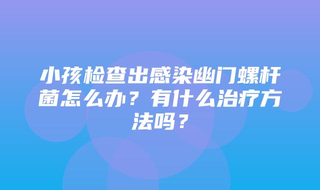 小孩检查出感染幽门螺杆菌怎么办？有什么治疗方法吗？