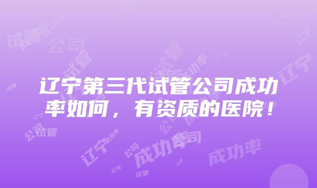 辽宁第三代试管公司成功率如何，有资质的医院！