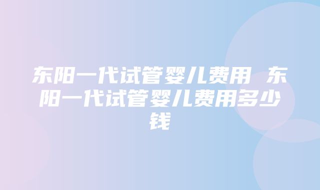 东阳一代试管婴儿费用 东阳一代试管婴儿费用多少钱