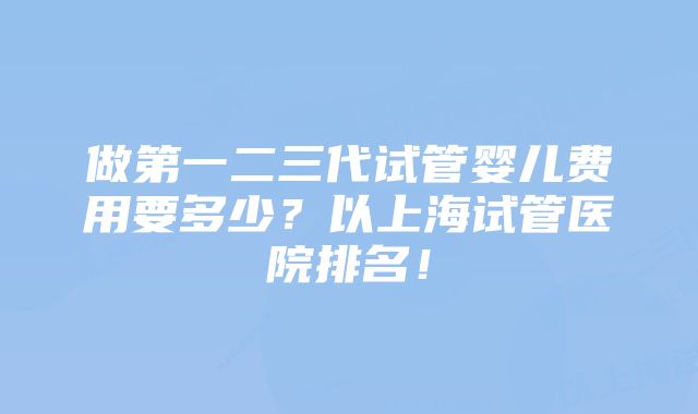 做第一二三代试管婴儿费用要多少？以上海试管医院排名！