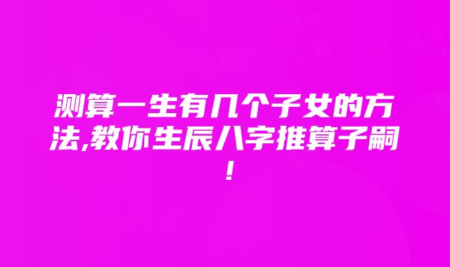 测算一生有几个子女的方法,教你生辰八字推算子嗣！