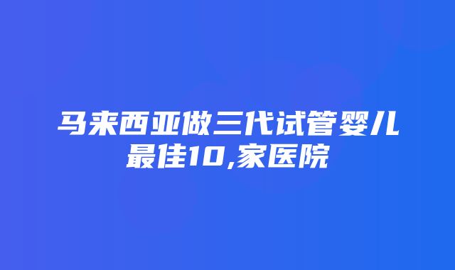 马来西亚做三代试管婴儿最佳10,家医院