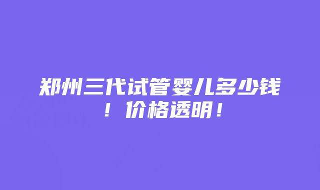 郑州三代试管婴儿多少钱！价格透明！