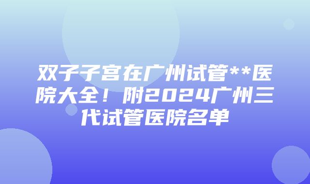 双子子宫在广州试管**医院大全！附2024广州三代试管医院名单