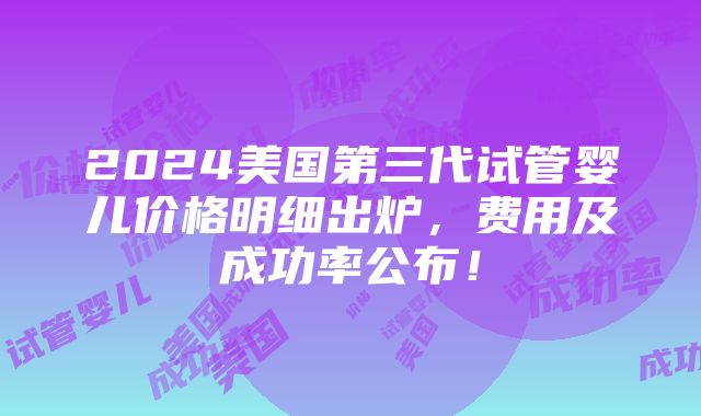 2024美国第三代试管婴儿价格明细出炉，费用及成功率公布！