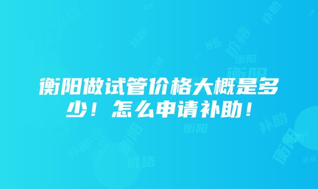 衡阳做试管价格大概是多少！怎么申请补助！