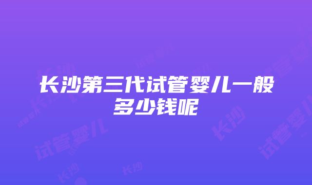 长沙第三代试管婴儿一般多少钱呢