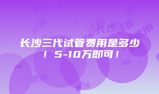 长沙三代试管费用是多少！5-10万即可！