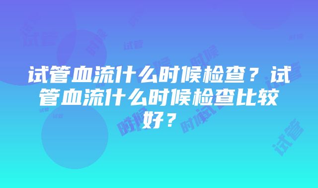 试管血流什么时候检查？试管血流什么时候检查比较好？