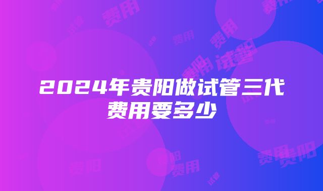 2024年贵阳做试管三代费用要多少