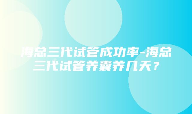 海总三代试管成功率-海总三代试管养囊养几天？