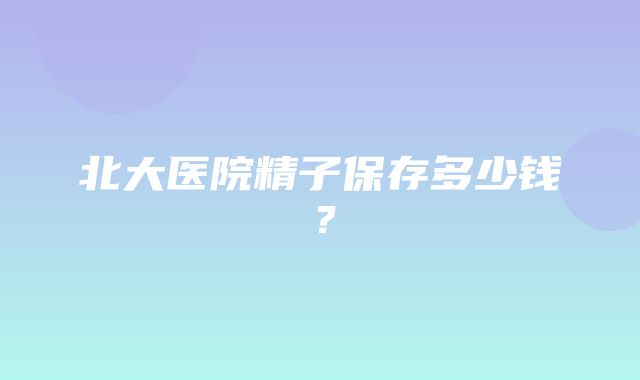 北大医院精子保存多少钱？