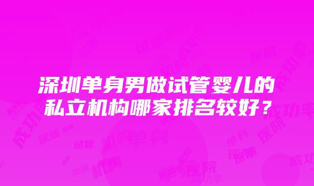 深圳单身男做试管婴儿的私立机构哪家排名较好？