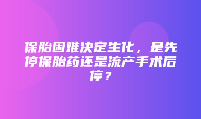 保胎困难决定生化，是先停保胎药还是流产手术后停？