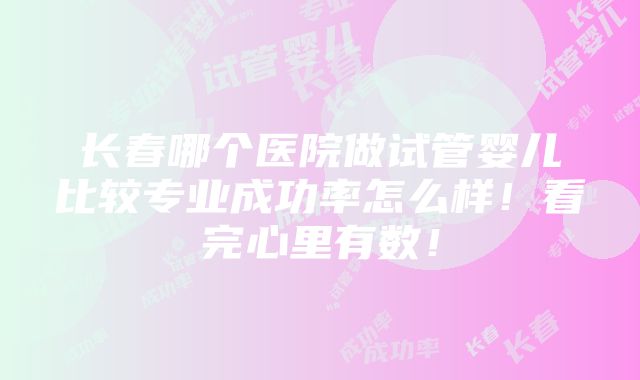 长春哪个医院做试管婴儿比较专业成功率怎么样！看完心里有数！