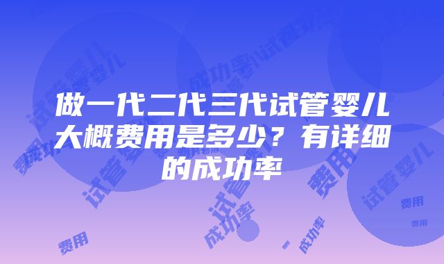 做一代二代三代试管婴儿大概费用是多少？有详细的成功率