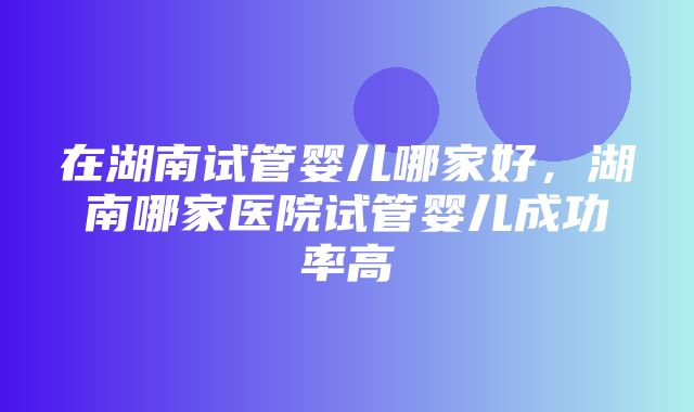 在湖南试管婴儿哪家好，湖南哪家医院试管婴儿成功率高