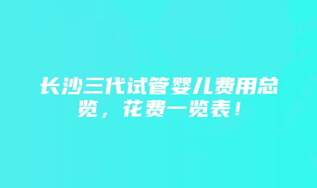 长沙三代试管婴儿费用总览，花费一览表！