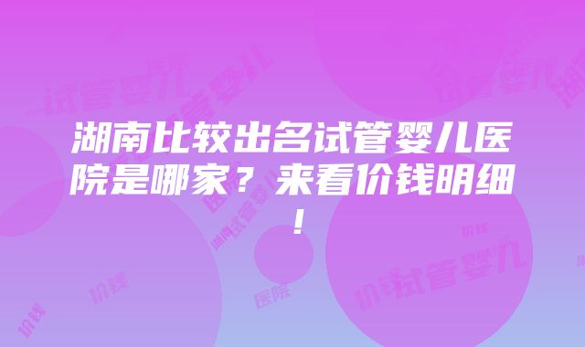 湖南比较出名试管婴儿医院是哪家？来看价钱明细！