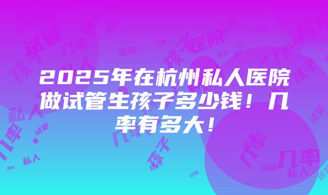 2025年在杭州私人医院做试管生孩子多少钱！几率有多大！