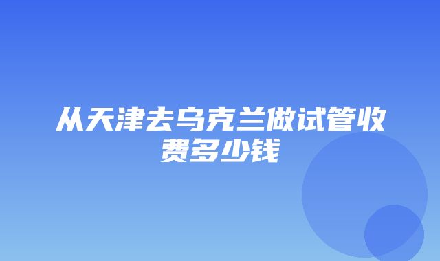 从天津去乌克兰做试管收费多少钱