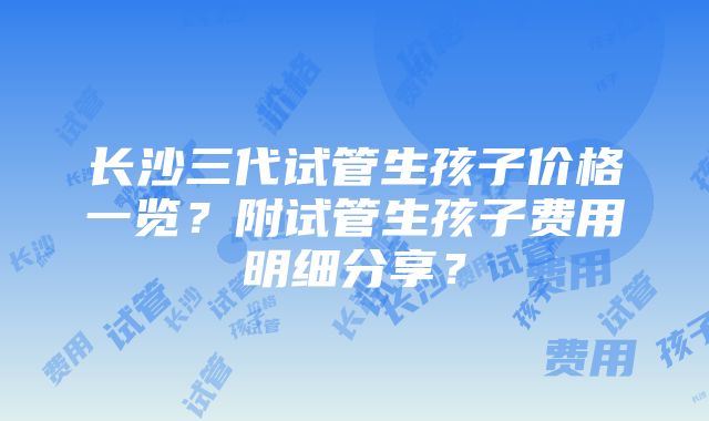 长沙三代试管生孩子价格一览？附试管生孩子费用明细分享？