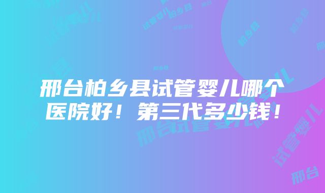 邢台柏乡县试管婴儿哪个医院好！第三代多少钱！