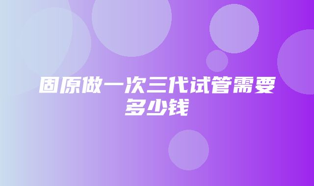 固原做一次三代试管需要多少钱