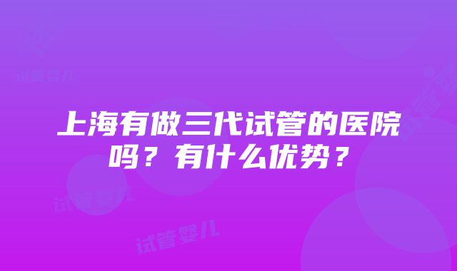 上海有做三代试管的医院吗？有什么优势？