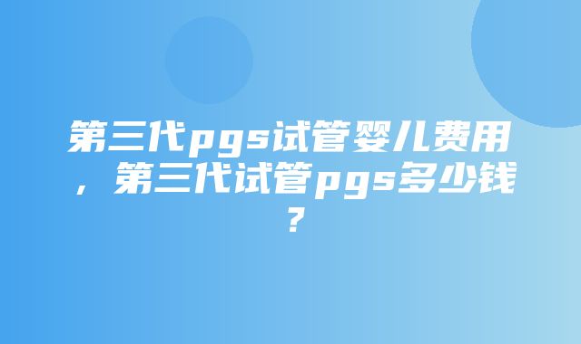 第三代pgs试管婴儿费用，第三代试管pgs多少钱？