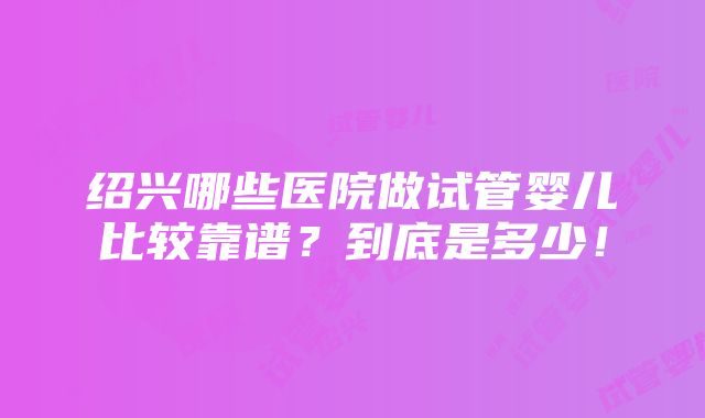 绍兴哪些医院做试管婴儿比较靠谱？到底是多少！